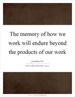 The memory of how we work will endure beyond the products of our work Picture Quote #1