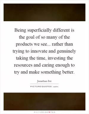 Being superficially different is the goal of so many of the products we see... rather than trying to innovate and genuinely taking the time, investing the resources and caring enough to try and make something better Picture Quote #1
