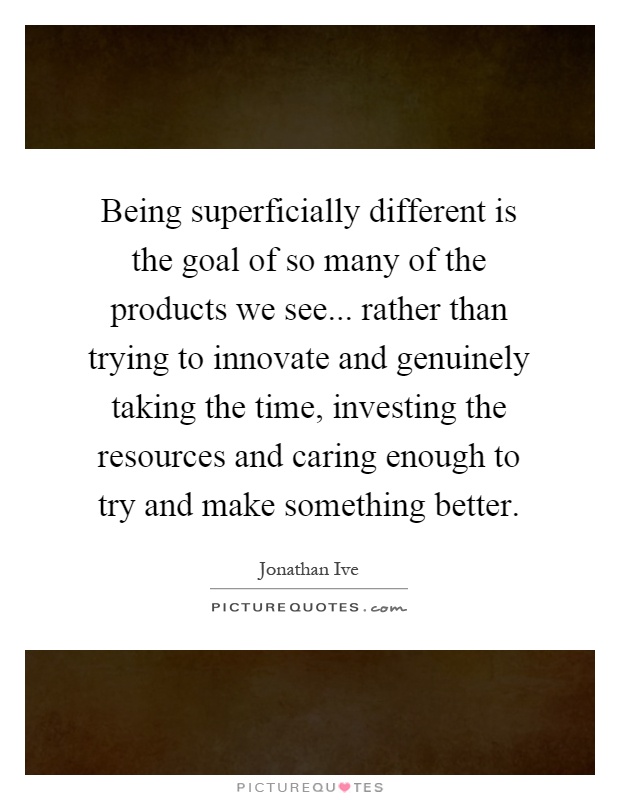 Being superficially different is the goal of so many of the products we see... rather than trying to innovate and genuinely taking the time, investing the resources and caring enough to try and make something better Picture Quote #1