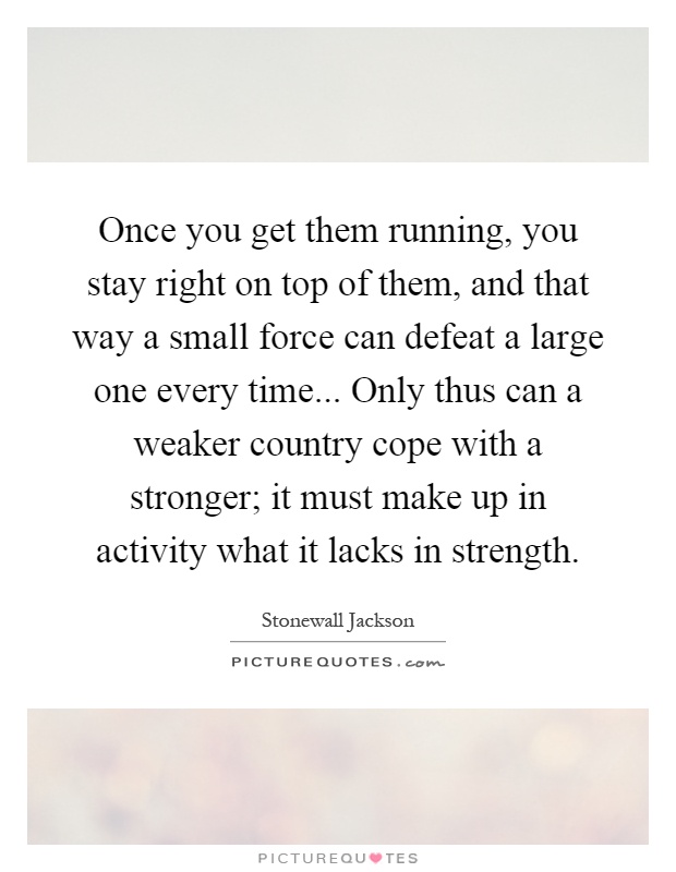 Once you get them running, you stay right on top of them, and that way a small force can defeat a large one every time... Only thus can a weaker country cope with a stronger; it must make up in activity what it lacks in strength Picture Quote #1