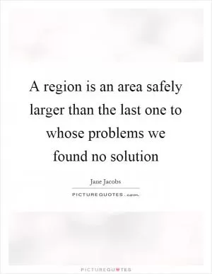 A region is an area safely larger than the last one to whose problems we found no solution Picture Quote #1