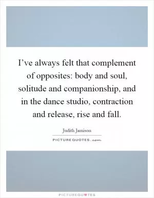 I’ve always felt that complement of opposites: body and soul, solitude and companionship, and in the dance studio, contraction and release, rise and fall Picture Quote #1