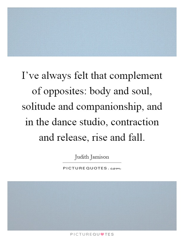 I've always felt that complement of opposites: body and soul, solitude and companionship, and in the dance studio, contraction and release, rise and fall Picture Quote #1