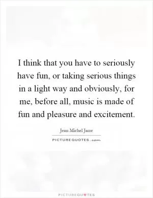 I think that you have to seriously have fun, or taking serious things in a light way and obviously, for me, before all, music is made of fun and pleasure and excitement Picture Quote #1