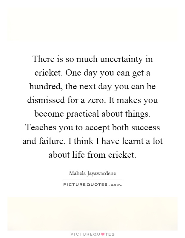 There is so much uncertainty in cricket. One day you can get a hundred, the next day you can be dismissed for a zero. It makes you become practical about things. Teaches you to accept both success and failure. I think I have learnt a lot about life from cricket Picture Quote #1