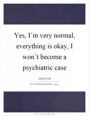 Yes, I’m very normal, everything is okay, I won’t become a psychiatric case Picture Quote #1
