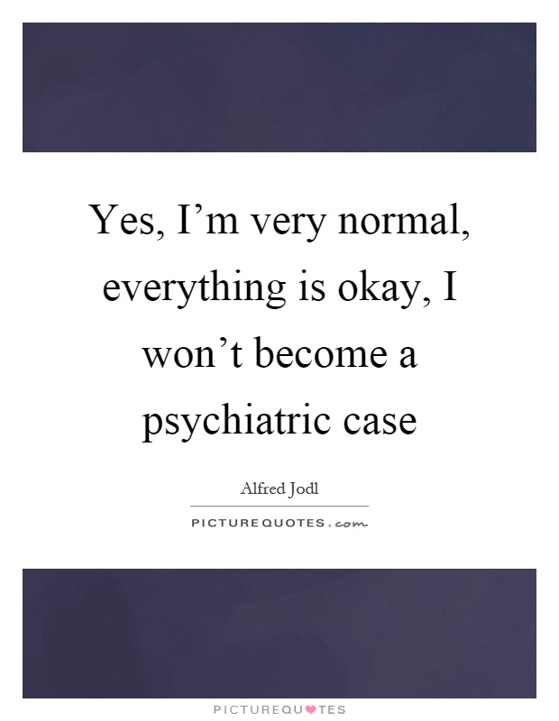Yes, I'm very normal, everything is okay, I won't become a psychiatric case Picture Quote #1