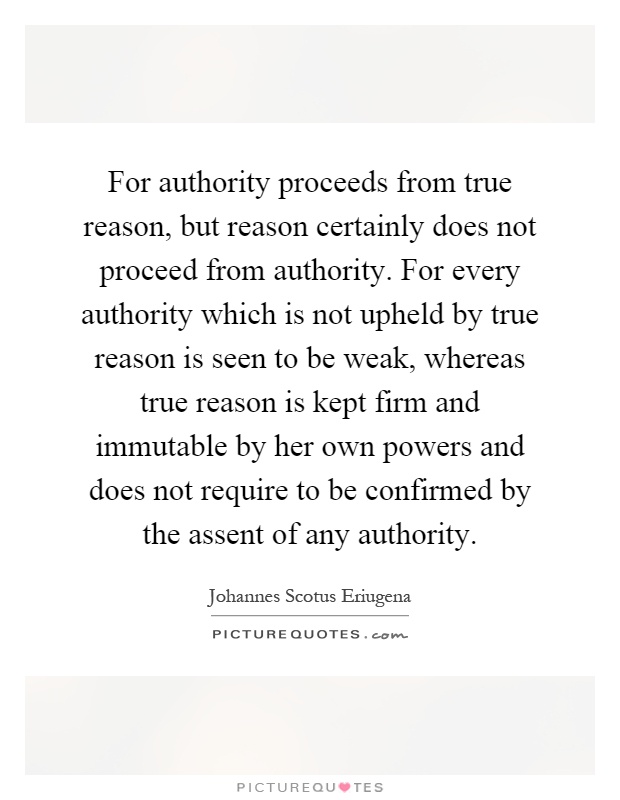 For authority proceeds from true reason, but reason certainly does not proceed from authority. For every authority which is not upheld by true reason is seen to be weak, whereas true reason is kept firm and immutable by her own powers and does not require to be confirmed by the assent of any authority Picture Quote #1