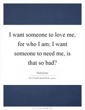 I want someone to love me, for who I am; I want someone to need me, is that so bad? Picture Quote #1