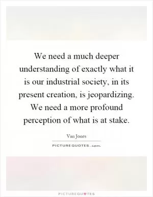 We need a much deeper understanding of exactly what it is our industrial society, in its present creation, is jeopardizing. We need a more profound perception of what is at stake Picture Quote #1