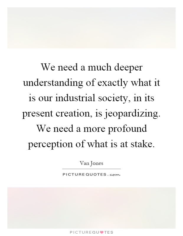 We need a much deeper understanding of exactly what it is our industrial society, in its present creation, is jeopardizing. We need a more profound perception of what is at stake Picture Quote #1