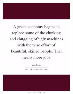 A green economy begins to replace some of the clunking and chugging of ugly machines with the wise effort of beautiful, skilled people. That means more jobs Picture Quote #1