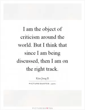 I am the object of criticism around the world. But I think that since I am being discussed, then I am on the right track Picture Quote #1