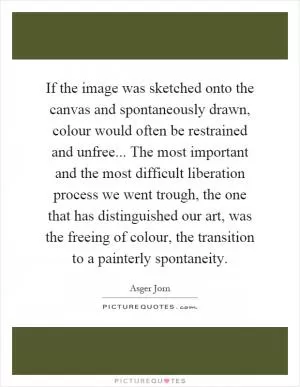 If the image was sketched onto the canvas and spontaneously drawn, colour would often be restrained and unfree... The most important and the most difficult liberation process we went trough, the one that has distinguished our art, was the freeing of colour, the transition to a painterly spontaneity Picture Quote #1