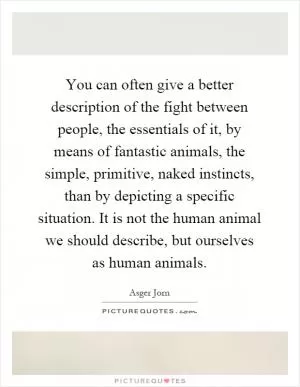 You can often give a better description of the fight between people, the essentials of it, by means of fantastic animals, the simple, primitive, naked instincts, than by depicting a specific situation. It is not the human animal we should describe, but ourselves as human animals Picture Quote #1