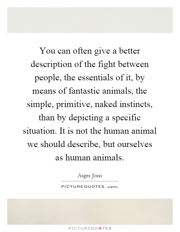 You can often give a better description of the fight between people, the essentials of it, by means of fantastic animals, the simple, primitive, naked instincts, than by depicting a specific situation. It is not the human animal we should describe, but ourselves as human animals Picture Quote #1