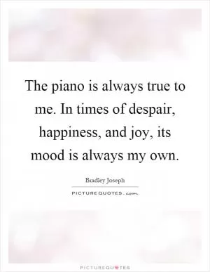 The piano is always true to me. In times of despair, happiness, and joy, its mood is always my own Picture Quote #1
