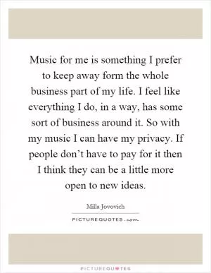 Music for me is something I prefer to keep away form the whole business part of my life. I feel like everything I do, in a way, has some sort of business around it. So with my music I can have my privacy. If people don’t have to pay for it then I think they can be a little more open to new ideas Picture Quote #1