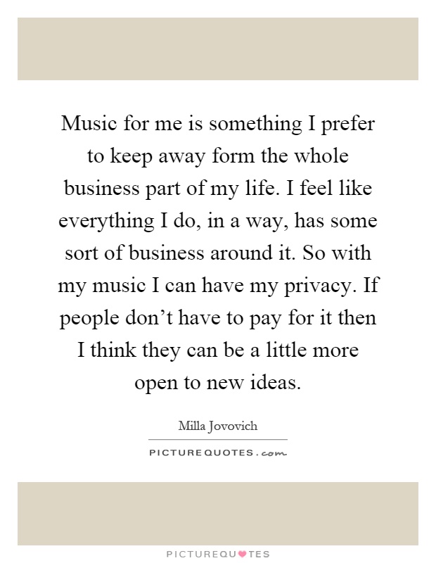Music for me is something I prefer to keep away form the whole business part of my life. I feel like everything I do, in a way, has some sort of business around it. So with my music I can have my privacy. If people don't have to pay for it then I think they can be a little more open to new ideas Picture Quote #1