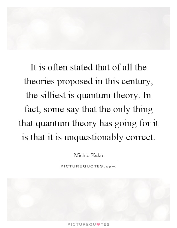 It is often stated that of all the theories proposed in this century, the silliest is quantum theory. In fact, some say that the only thing that quantum theory has going for it is that it is unquestionably correct Picture Quote #1