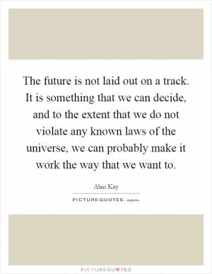 The future is not laid out on a track. It is something that we can decide, and to the extent that we do not violate any known laws of the universe, we can probably make it work the way that we want to Picture Quote #1