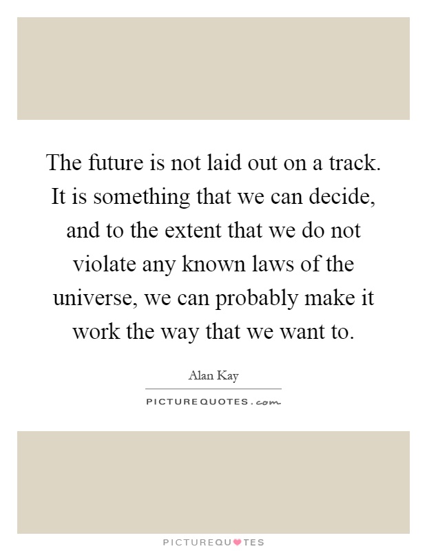 The future is not laid out on a track. It is something that we can decide, and to the extent that we do not violate any known laws of the universe, we can probably make it work the way that we want to Picture Quote #1