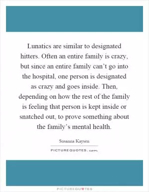 Lunatics are similar to designated hitters. Often an entire family is crazy, but since an entire family can’t go into the hospital, one person is designated as crazy and goes inside. Then, depending on how the rest of the family is feeling that person is kept inside or snatched out, to prove something about the family’s mental health Picture Quote #1
