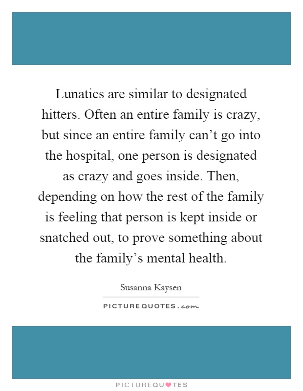 Lunatics are similar to designated hitters. Often an entire family is crazy, but since an entire family can't go into the hospital, one person is designated as crazy and goes inside. Then, depending on how the rest of the family is feeling that person is kept inside or snatched out, to prove something about the family's mental health Picture Quote #1