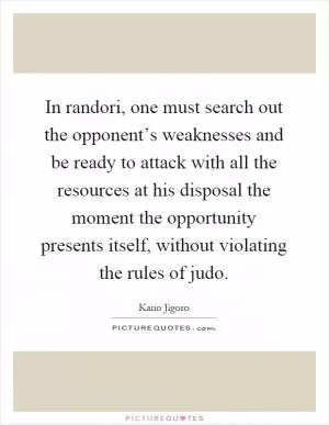 In randori, one must search out the opponent’s weaknesses and be ready to attack with all the resources at his disposal the moment the opportunity presents itself, without violating the rules of judo Picture Quote #1