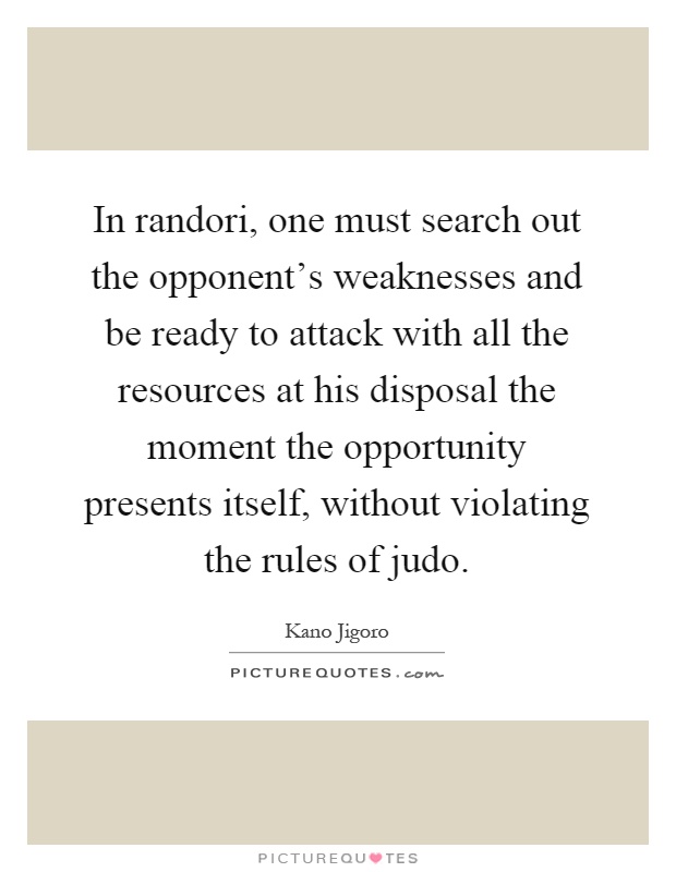 In randori, one must search out the opponent's weaknesses and be ready to attack with all the resources at his disposal the moment the opportunity presents itself, without violating the rules of judo Picture Quote #1