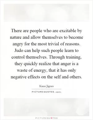 There are people who are excitable by nature and allow themselves to become angry for the most trivial of reasons. Judo can help such people learn to control themselves. Through training, they quickly realize that anger is a waste of energy, that it has only negative effects on the self and others Picture Quote #1