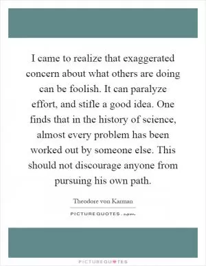 I came to realize that exaggerated concern about what others are doing can be foolish. It can paralyze effort, and stifle a good idea. One finds that in the history of science, almost every problem has been worked out by someone else. This should not discourage anyone from pursuing his own path Picture Quote #1