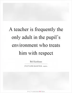 A teacher is frequently the only adult in the pupil’s environment who treats him with respect Picture Quote #1
