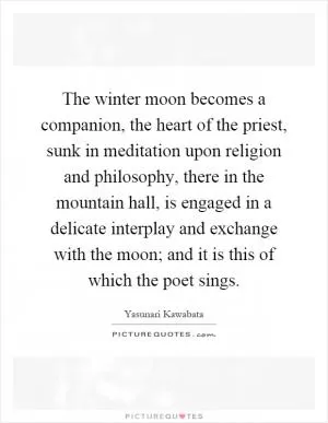 The winter moon becomes a companion, the heart of the priest, sunk in meditation upon religion and philosophy, there in the mountain hall, is engaged in a delicate interplay and exchange with the moon; and it is this of which the poet sings Picture Quote #1