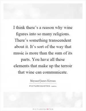 I think there’s a reason why wine figures into so many religions. There’s something transcendent about it. It’s sort of the way that music is more than the sum of its parts. You have all these elements that make up the terroir that wine can communicate Picture Quote #1