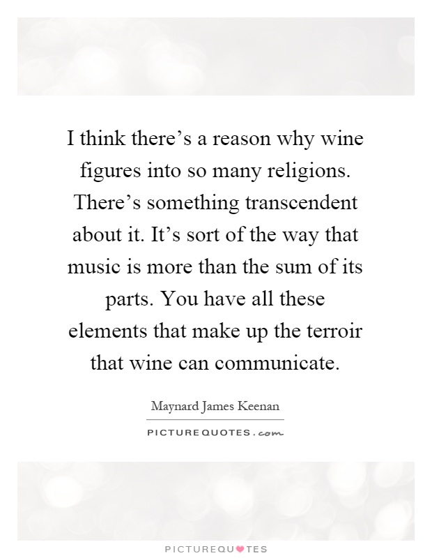 I think there's a reason why wine figures into so many religions. There's something transcendent about it. It's sort of the way that music is more than the sum of its parts. You have all these elements that make up the terroir that wine can communicate Picture Quote #1