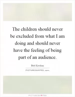 The children should never be excluded from what I am doing and should never have the feeling of being part of an audience Picture Quote #1