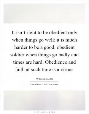 It isn’t right to be obedient only when things go well; it is much harder to be a good, obedient soldier when things go badly and times are hard. Obedience and faith at such time is a virtue Picture Quote #1