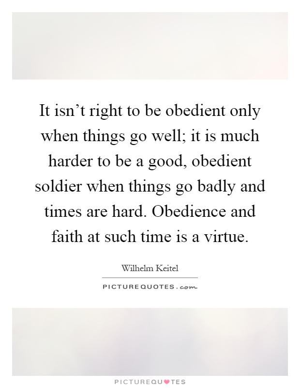 It isn't right to be obedient only when things go well; it is much harder to be a good, obedient soldier when things go badly and times are hard. Obedience and faith at such time is a virtue Picture Quote #1