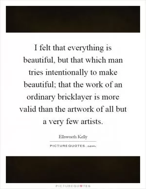 I felt that everything is beautiful, but that which man tries intentionally to make beautiful; that the work of an ordinary bricklayer is more valid than the artwork of all but a very few artists Picture Quote #1