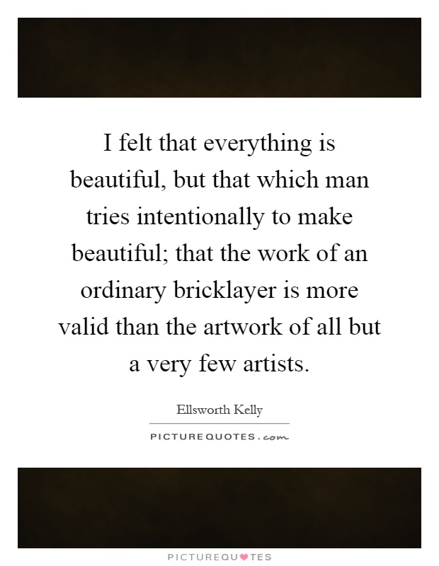 I felt that everything is beautiful, but that which man tries intentionally to make beautiful; that the work of an ordinary bricklayer is more valid than the artwork of all but a very few artists Picture Quote #1