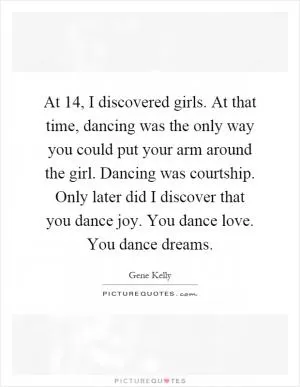 At 14, I discovered girls. At that time, dancing was the only way you could put your arm around the girl. Dancing was courtship. Only later did I discover that you dance joy. You dance love. You dance dreams Picture Quote #1