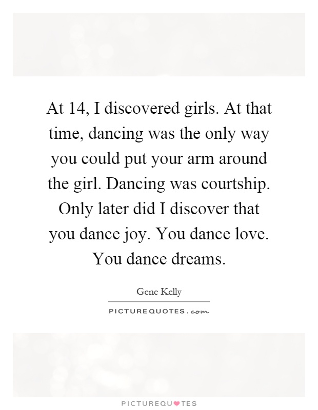 At 14, I discovered girls. At that time, dancing was the only way you could put your arm around the girl. Dancing was courtship. Only later did I discover that you dance joy. You dance love. You dance dreams Picture Quote #1