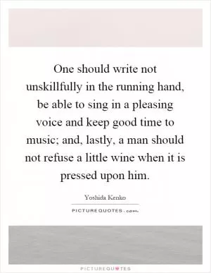 One should write not unskillfully in the running hand, be able to sing in a pleasing voice and keep good time to music; and, lastly, a man should not refuse a little wine when it is pressed upon him Picture Quote #1