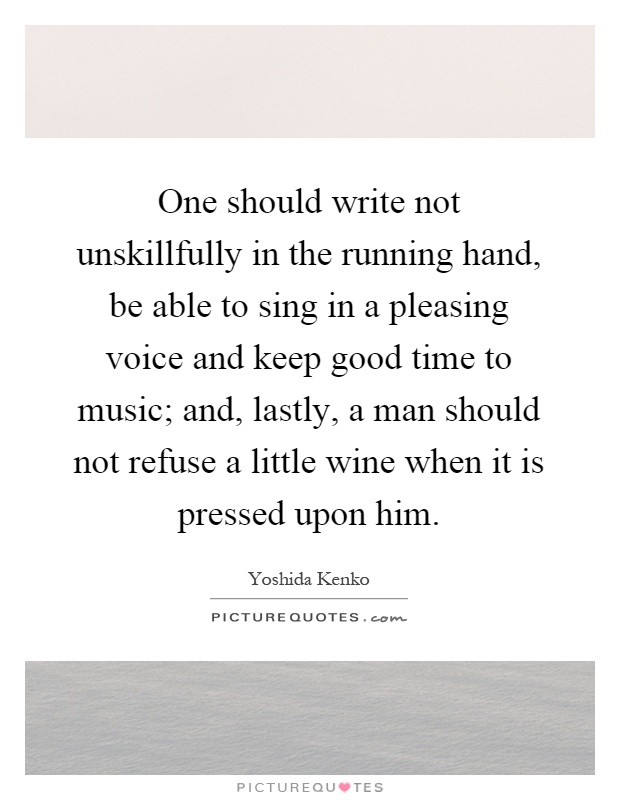One should write not unskillfully in the running hand, be able to sing in a pleasing voice and keep good time to music; and, lastly, a man should not refuse a little wine when it is pressed upon him Picture Quote #1