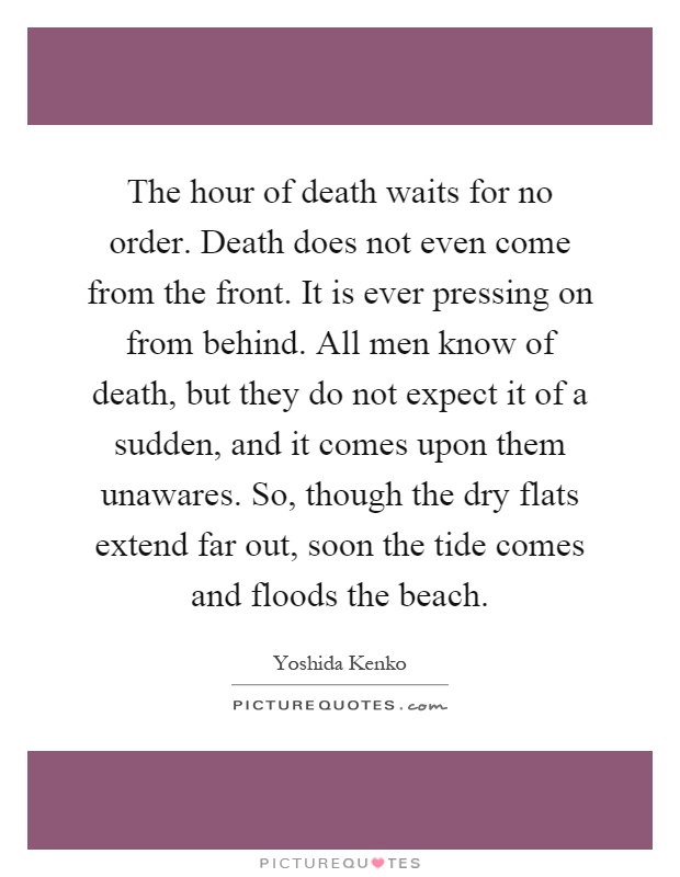 The hour of death waits for no order. Death does not even come from the front. It is ever pressing on from behind. All men know of death, but they do not expect it of a sudden, and it comes upon them unawares. So, though the dry flats extend far out, soon the tide comes and floods the beach Picture Quote #1