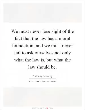 We must never lose sight of the fact that the law has a moral foundation, and we must never fail to ask ourselves not only what the law is, but what the law should be Picture Quote #1