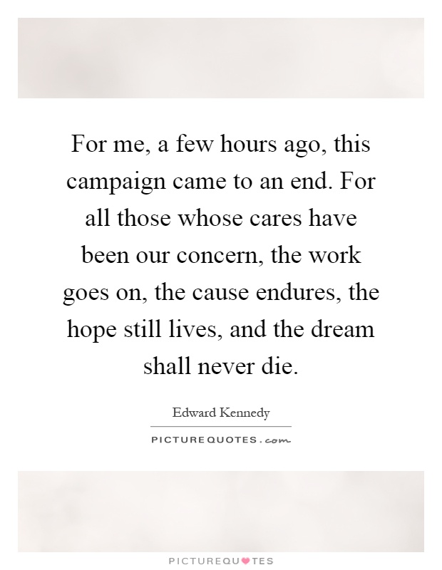 For me, a few hours ago, this campaign came to an end. For all those whose cares have been our concern, the work goes on, the cause endures, the hope still lives, and the dream shall never die Picture Quote #1