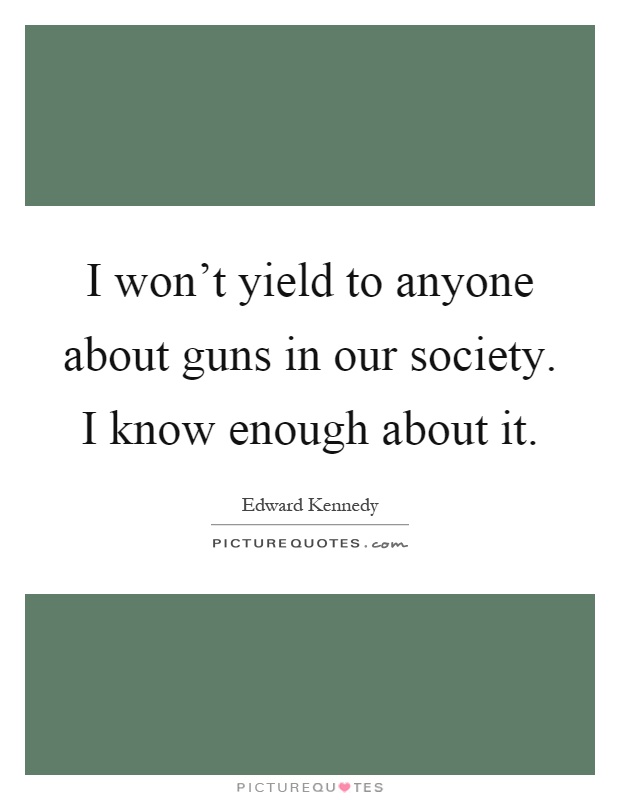 I won't yield to anyone about guns in our society. I know enough about it Picture Quote #1
