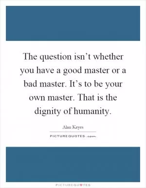 The question isn’t whether you have a good master or a bad master. It’s to be your own master. That is the dignity of humanity Picture Quote #1
